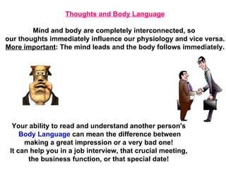Your ability to read and understand another person's Body Language  can mean the difference between making a great impression or a very bad one!  It can help you in a job interview, that crucial meeting,  the business function, or that special date! Thoughts and Body Language Mind and body are completely interconnected, so  our thoughts immediately influence our physiology and vice versa. More important : The mind leads and the body follows immediately. 