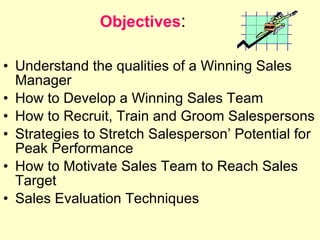 Objectives :  Understand the qualities of a Winning Sales Manager How to Develop a Winning Sales Team How to Recruit, Train and Groom Salespersons Strategies to Stretch Salesperson’ Potential for Peak Performance How to Motivate Sales Team to Reach Sales Target Sales Evaluation Techniques SALES 