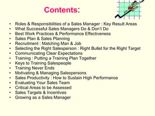 Contents : Roles & Responsibilities of a Sales Manager : Key Result Areas What Successful Sales Managers Do & Don’t Do Best Work Practices & Performance Effectiveness Sales Plan & Sales Planning Recruitment : Matching Man & Job Selecting the Right Salesperson : Right Bullet for the Right Target Communicating Clear Expectations Training : Putting a Training Plan Together Keys to Training Salespeople Training Never Ends Motivating & Managing Salespersons Sales Productivity : How to Sustain High Performance Evaluating Your Sales Team Critical Areas to be Assessed Sales Targets & Incentives Growing as a Sales Manager SALES 