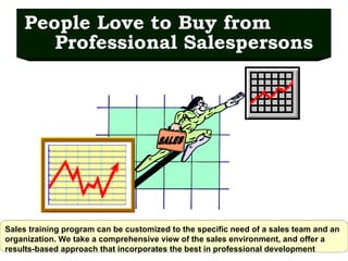 People Love to Buy from Professional Salespersons Sales training program can be customized to the specific need of a sales team and an organization. We take a comprehensive view of the sales environment, and offer a results-based approach that incorporates the best in professional development   SALES 