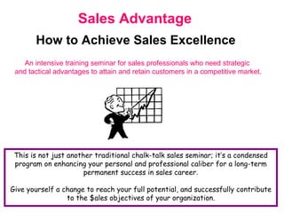 Sales Advantage How to Achieve Sales Excellence An intensive training seminar for sales professionals who need strategic  and tactical advantages to attain and retain customers in a competitive market. This is not just another traditional chalk-talk sales seminar; it’s a condensed program on enhancing your personal and professional caliber for a long-term permanent success in sales career . Give yourself a change to reach your full potential, and successfully contribute to the $ales objectives of your organization. 