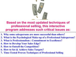 Based on the most updated techniques of professional selling, this interactive program addresses such critical issues as: Why some salespersons are more successful than others? What is the Psychological Make-up of a Professional Salesperson? What is Professionalism : Commitment to Excellence? How to Develop Your Sales Edge? How to Outsell the Competition? How to Set & Achieve Sales Targets? Time-Tested Proven Techniques of Professional Selling 