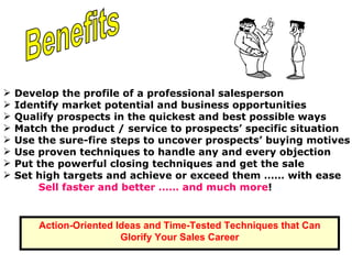 Develop the profile of a professional salesperson Identify market potential and business opportunities  Benefits  Qualify prospects in the quickest and best possible ways Match the product / service to prospects’ specific situation  Use the sure-fire steps to uncover prospects’ buying motives Use proven techniques to handle any and every objection  Put the powerful closing techniques and get the sale Set high targets and achieve or exceed them …… with ease Sell faster and better …… and much more !   Action-Oriented Ideas and Time-Tested Techniques that Can Glorify Your Sales Career 