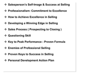 Salesperson’s Self-Image & Success at Selling Professionalism: Commitment to Excellence How to Achieve Excellence in Selling Developing a Winning Edge in Selling Sales Process ( Prospecting to Closing ) Questioning Skill Key to Peak Performance : Proven Formula Enemies of Professional Selling Proven Keys to Success in Selling Personal Development Action Plan 