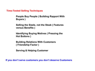 Time-Tested Selling Techniques People Buy People ( Building Rapport With Buyers ) Selling the Sizzle, not the Steak ( Features versus Benefits ) Identifying Buying Motives ( Pressing the Hot Buttons ) Building Relations With Customers ( Friendship Factor ) Serving & Helping Customer  If you don’t serve customers you don’t deserve Customers 