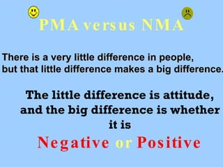 PMA  versus  NMA The little difference is attitude, and the big difference is whether it is Negative   or   Positive There is a very little difference in people, but that little difference makes a big difference. 