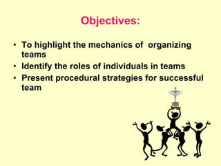 Objectives: To highlight the mechanics of  organizing teams Identify the roles of individuals in teams Present procedural strategies for successful team  