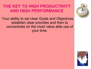 THE KEY TO HIGH PRODUCTIVITY AND HIGH PERFORMANCE Your ability to set clear Goals and Objectives, establish clear priorities and then to concentrate on the most value able use of your time. 