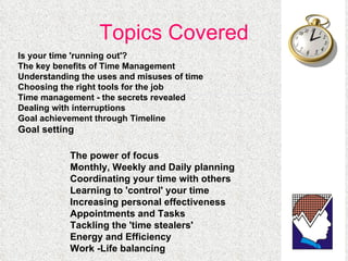 Topics Covered The power of focus  Monthly, Weekly and Daily planning  Coordinating your time with others  Learning to 'control' your time  Increasing personal effectiveness  Appointments and Tasks  Tackling the 'time stealers'  Energy and Efficiency  Work -Life balancing  Is your time 'running out'? The key benefits of Time Management  Understanding the uses and misuses of time  Choosing the right tools for the job  Time management - the secrets revealed  Dealing with interruptions  Goal achievement through Timeline Goal setting  