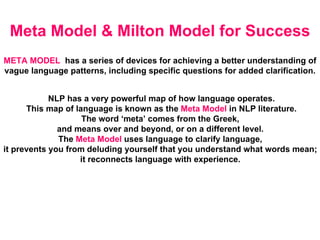 Meta Model & Milton Model for Success NLP has a very powerful map of how language operates. This map of language is known as the  Meta Model  in NLP literature. The word ‘meta’ comes from the Greek,  and means over and beyond, or on a different level.  The  Meta Model  uses language to clarify language,  it prevents you from deluding yourself that you understand what words mean;  it reconnects language with experience.  META MODEL   has a series of devices for achieving a better understanding of  vague language patterns, including specific questions for added clarification.  