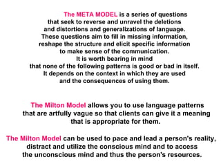 The META MODEL  is a series of questions  that seek to reverse and unravel the deletions  and distortions and generalizations of language.  These questions aim to fill in missing information,  reshape the structure and elicit specific information  to make sense of the communication.  It is worth bearing in mind  that none of the following patterns is good or bad in itself.  It depends on the context in which they are used  and the consequences of using them.  The Milton Model  allows you to use language patterns that are artfully vague so that clients can give it a meaning  that is appropriate for them.   The Milton Model  can be used to pace and lead a person's reality,  distract and utilize the conscious mind and to access the unconscious mind and thus the person's resources.  
