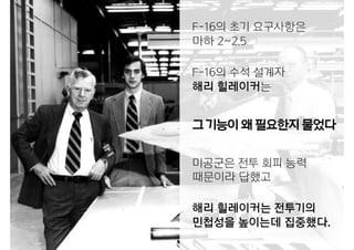 F-16의 초기 요구사항은
마하 2~2.5
F-16의 수석 설계자
해리 힐레이커는
그기능이왜필요한지물었다
미공군은 전투 회피 능력
때문이라 답했고
해리 힐레이커는 전투기의
민첩성을 높이는데 집중했다.
 