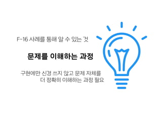 문제를 이해하는 과정
구현에만 신경 쓰지 않고 문제 자체를
더 정확히 이해하는 과정 필요
F-16 사례를 통해 알 수 있는 것
 
