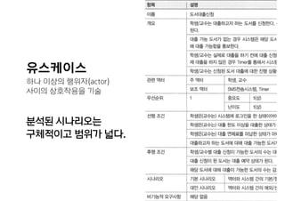 유스케이스
하나 이상의 행위자(actor)  
사이의 상호작용을 기술
분석된 시나리오는  
구체적이고 범위가 넓다.
 
