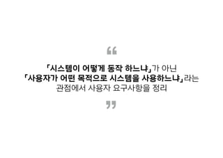 “
”
「시스템이 어떻게 동작 하느냐」가 아닌
「사용자가 어떤 목적으로 시스템을 사용하느냐」라는
관점에서 사용자 요구사항을 정리
 