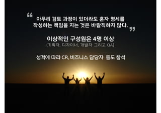 아무리 검토 과정이 있더라도 혼자 명세를
작성하는 책임을 지는 것은 바람직하지 않다.
“
”
성격에 따라 CR, 비즈니스 담당자 등도 참석
이상적인 구성원은 4명 이상
(기획자, 디자이너, 개발자 그리고 QA)
 