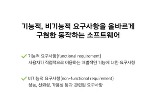 기능적, 비기능적 요구사항을 올바르게
구현한 동작하는 소프트웨어
기능적 요구사항(functional requirement)
사용자가 직접적으로 이용하는 개별적인 기능에 대한 요구사항
비기능적 요구사항(non-functional requirement)
성능, 신뢰성, 가용성 등과 관련된 요구사항
 