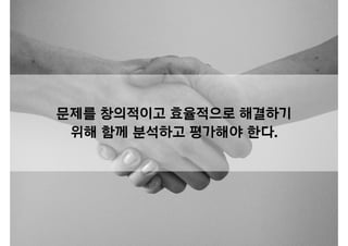 문제를 창의적이고 효율적으로 해결하기
위해 함께 분석하고 평가해야 한다.
 