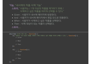 기능, “내서재의 작품 삭제 기능”
스토리, “사용자는 / 1개 이상의 작품을 제거하기 위해 / 
삭제하고 싶은 작품을 여러개 선택할 수 있다.”
• Given : 사용자가 내서재 페이지에 방문한다.
• And : 사용자가 내서재 페이지에서 편집 모드로 전환한다.
• When : 사용자가 삭제하고 싶은 작품을 선택한다.
• Then : 삭제 대상이 되는 작품이 선택된다.
스토리, ...
 