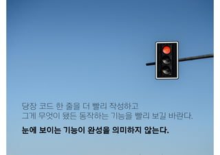 눈에 보이는 기능이 완성을 의미하지 않는다.
당장 코드 한 줄을 더 빨리 작성하고
그게 무엇이 됐든 동작하는 기능을 빨리 보길 바란다.
 