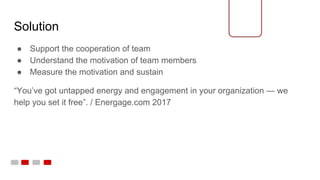 Solution
● Support the cooperation of team
● Understand the motivation of team members
● Measure the motivation and sustain
“You’ve got untapped energy and engagement in your organization — we
help you set it free”. / Energage.com 2017
 
