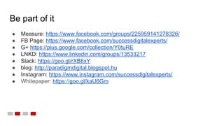 Be part of it
● Measure: https://www.facebook.com/groups/225959141278326/
● FB Page: https://www.facebook.com/successdigitalexperts/
● G+ https://plus.google.com/collection/Y0tuRE
● LNKD: https://www.linkedin.com/groups/13533217
● Slack: https://goo.gl/rXB6xY
● blog: http://paradigmdigital.blogspot.hu
● Instagram: https://www.instagram.com/successdigitalexperts/
● Whitepaper: https://goo.gl/kaU6Gm
 