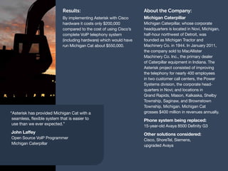 Results:                                About the Company:
                            By implementing Asterisk with Cisco     Michigan Caterpillar
                            hardware it costs only $200,000         Michigan Caterpillar, whose corporate
                            compared to the cost of using Cisco’s   headquarters is located in Novi, Michigan,
                            complete VoIP telephony system          half-hour northwest of Detroit, was
                            (including hardware) which would have   founded as Michigan Tractor and
                            run Michigan Cat about $550,000.        Machinery Co. in 1944. In January 2011,
                                                                    the company sold to MacAllister
                                                                    Machinery Co. Inc., the primary dealer
                                                                    of Caterpillar equipment in Indiana. The
                                                                    Asterisk project consisted of improving
                                                                    the telephony for nearly 400 employees
                                                                    in two customer call centers, the Power
                                                                    Systems division, the corporate head-
                                                                    quarters in Novi; and locations in
                                                                    Grand Rapids, Mason, Kalkaska, Shelby
                                                                    Township, Saginaw, and Brownstown
                                                                    Township, Michigan. Michigan Cat
“Asterisk has provided Michigan Cat with a                          grosses $400 million in revenues annually.
 seamless, flexible system that is easier to                        Phone system being replaced:
 use than we ever expected.”                                        15-year-old Avaya 8500 Definity G3
John Laffey                                                         Other solutions considered:
Open Source VoIP Programmer                                         Cisco, ShoreTel, Siemens,
Michigan Caterpillar                                                upgraded Avaya
 