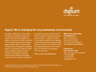Digium. We’re changing the way businesses communicate.
             ®




Founded in 1999, Digium is the creator             The award-winning line of Switchvox IP               Want more information
and primary developer of Asterisk, the             PBX phone systems provides more than                 on Switchvox?
industry’s first open source telephony             a phone system — it delivers a Unified               Take a virtual tour of
platform. More than one million customers          Communications platform that integrates              this powerful Unified
in 125 countries have deployed Asterisk-           multiple features that increase productivity         Communications platform:
based systems. Digium is committed to              and lower monthly communication costs.               www.digium.com/switchvox
ending the days of expensive, proprietary          It’s the affordable solution with a proven
telecom. The Switchvox family of Unified           return on investment for businesses                  Contact us —
Communications solutions is built on               with 10 to 400 users.                                we’re here to help.
Asterisk and is designed to provide                                                                     Talk with a Switchvox specialist:
                                                   Learn more at www.asterisk.org
enterprise class features at affordable                                                                 1 877 344 4861
prices for small and medium businesses.                                                                 1 256 428 6271
                                                                                                        sales@digium.com


Copyright © 2011 Digium, Inc. All rights reserved. Digium and Asterisk are trademarks of Digium, Inc.
All other trademarks are property of their respective ownrs.
 
