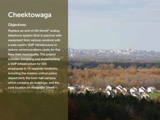 Cheektowaga
Objectives:
Replace an end-of-life Nortel® analog
telephone system (that is patched with
equipment from various vendors) with
a web-centric VoIP infrastructure to
reduce communications costs for this
New York municipality. The project
includes designing and implementing
a VoIP infrastructure for 500
employees in 15 separate locations,
including the mission-critical police
department; the town hall campus,
which contains six buildings; and the
core location on Alexander Street.
 