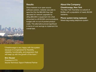 Results:                                     About the Company:
                             Since Asterisk is an open source             Cheektowaga, New York
                             software solution, Asterisk was able to      This New York Township is a suburb of
                             save the City the $60,000 they had           Buffalo with a population of nearly 96,000
                             allocated for network upgrades by            residents.
                             olling $60,000 in equipment into what
                                                                          Phone system being replaced:
                             amounted to a $100,000 communications
                                                                          Mixed-bag analog telephone system
                             budget with no out-of-pocket product
                             costs. This alternative proved significant
                             in terms of cost savings to implement the
                             overall task.




“Cheektowaga is very happy with the system
 because it is engineered for flexibility,
 reliability, functionality, and expansion that
 will keep up with the growth of the town.”
Eric Heuser
President & CTO
Source Technical, Digium Preferred Partner
 