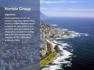 Nimble Group
Objectives:
Having expanded into two call
centers in Cape Town, Nimble Group
requires a scalable telephony system
to support the rapid growth of their
call center, while also building an IT
infrastructure to support an existing
staff of 350 - 400 representatives,
with plans for 750 - 1,000 callers
by the end of 2011.
 