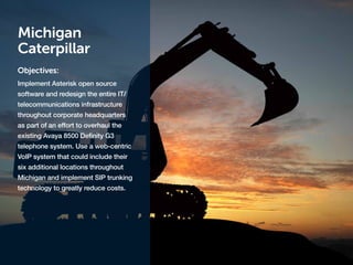 Michigan
Caterpillar
Objectives:
Implement Asterisk open source
software and redesign the entire IT/
telecommunications infrastructure
throughout corporate headquarters
as part of an effort to overhaul the
existing Avaya 8500 Definity G3
telephone system. Use a web-centric
VoIP system that could include their
six additional locations throughout
Michigan and implement SIP trunking
technology to greatly reduce costs.
 