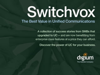 Switchvox
                                                          ®




The Best Value in Unified Communications

        A collection of success stories from SMBs that
        upgraded to UC — and are now benefitting from
       enterprise class features at a price they can afford.

          Discover the power of UC for your business.
 