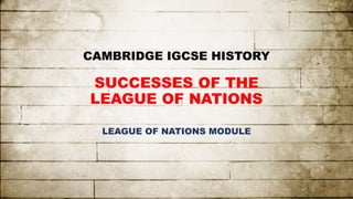 CAMBRIDGE IGCSE HISTORY
SUCCESSES OF THE
LEAGUE OF NATIONS
LEAGUE OF NATIONS MODULE
 