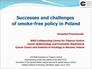 Successes and challenges
of smoke-free policy in Poland

                                                      Krzysztof Przewozniak

             WHO Collaborating Centre for Tobacco Control
          Cancer Epidemiology and Prevention Department
 Cancer Center and Institute of Oncology in Warsaw, Poland



                    ICO-WHO Symposia on Tobacco Control
            „Implementing smoke-free policies of the WHO FCTC.
 The failure of the Spanish Model: lessons learned for global tobacco control”
         Catalan Institute of Oncology, Barcelona, Spain, July 5, 2012
 