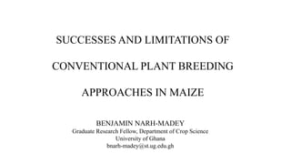 SUCCESSES AND LIMITATIONS OF
CONVENTIONAL PLANT BREEDING
APPROACHES IN MAIZE
BENJAMIN NARH-MADEY
Graduate Research Fellow, Department of Crop Science
University of Ghana
bnarh-madey@st.ug.edu.gh
 