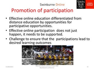 Promotion of participation
• Effective online education differentiated from
distance education by opportunities for
participative opportunities.
• Effective online participation does not just
happen, it needs to be supported.
• Challenge to ensure that the participations lead to
desired learning outcomes
31/08/2021
Mick Grimley & Sheena O'Hare ANZ
Blackboard conference
15
 