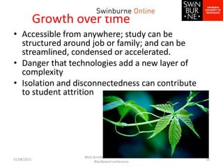 Growth over time
• Accessible from anywhere; study can be
structured around job or family; and can be
streamlined, condensed or accelerated.
• Danger that technologies add a new layer of
complexity
• Isolation and disconnectedness can contribute
to student attrition
31/08/2021
Mick Grimley & Sheena O'Hare ANZ
Blackboard conference
16
 