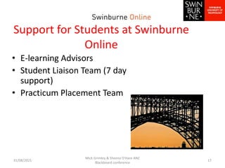Support for Students at Swinburne
Online
• E-learning Advisors
• Student Liaison Team (7 day
support)
• Practicum Placement Team
31/08/2021
Mick Grimley & Sheena O'Hare ANZ
Blackboard conference
17
 