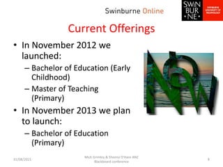 Current Offerings
• In November 2012 we
launched:
– Bachelor of Education (Early
Childhood)
– Master of Teaching
(Primary)
• In November 2013 we plan
to launch:
– Bachelor of Education
(Primary)
31/08/2021
Mick Grimley & Sheena O'Hare ANZ
Blackboard conference
8
 