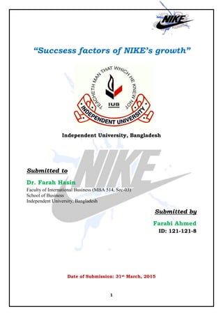 1
“Succsess factors of NIKE’s growth”
Independent University, Bangladesh
Submitted to
Dr. Farah Hasin
Faculty of International Business (MBA 514, Sec-03)
School of Business
Independent University, Bangladesh
Submitted by
Farabi Ahmed
ID: 121-121-8
Date of Submission: 31st March, 2015
 