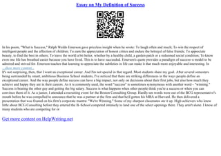 Essay on My Definition of Success
In his poem, "What is Success," Ralph Waldo Emerson gave priceless insight when he wrote: To laugh often and much; To win the respect of
intelligent people and the affection of children; To earn the appreciation of honest critics and endure the betrayal of false friends; To appreciate
beauty, to find the best in others; To leave the world a bit better, whether by a healthy child, a garden patch or a redeemed social condition; To know
even one life has breathed easier because you have lived. This is to have succeeded. Emerson's quote provides a paradigm of success–a model to be
admired and strived for. Emerson teaches that learning to appreciate the subtleties in life can make it that much more enjoyable and interesting. In
...show more content...
It's not surprising, then, that I want an exceptional career. And I'm not special in that regard. Most students share my goal. After several semesters
being surrounded by smart, ambitious Business School students, I've noticed that there are striking differences in the ways people define an
exceptional career. And the way people define success can have a big impact, not only on decisions about their first jobs, but also how much they
achieve and happy they are in their careers. As it is commonly used, the word "success" is sometimes synonymous with another word – "winning."
Success is beating the other guy and getting the big salary. Success is what happens when other people think you're a success or when you can
convince them of it. As a junior, I attended a recruiting event for the Boston Consulting Group. Hardly ten words were out of the BCG representative's
mouth before he was compelled to announce that he was a partner at the firm and that he'd gotten his MBA at Harvard. He then delivered a
presentation that was fixated on his firm's corporate mantra: "We're Winning." Some of my sharpest classmates ate it up. High achievers who knew
little about BCG Consulting before they entered the B–School competed intensely to land one of the select openings there. They aren't alone. I know of
many students who are competing for or
Get more content on HelpWriting.net
 