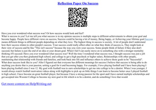 Reflection Paper On Success
Have you ever wondered what success was? Or how success would look and feel?
What is success to you? Let me tell you what success is in my opinion success is multiple steps to different achievements to obtain your goal and
become happy. People have different views on success, Success could be having a lot of money, Being happy, or Achieving your lifetime goal.Success
means different things to different people depending on what they love. The highest thing in success is society. A lot of people don't understand
how their success relates to other people's success. Your success could really affect other on what they think of success is, They might look at
their view of success and be like "This isn't success" because the way you view your success. Some people think of failure if they also don't
succeed, but failure is just the end of an idea or your dream goal. When I fail I can easily move on to something else with a stronger mentality
thinking it'll succeed. Have you ever wondered what success was? Well the time I wondered what success was, I thought success was just a job
that you get after you then graduated high school, and college to get a high paycheck or higher salary, Relationships with other people,
maintaining that relationship with friends and families, and look back into life and influence others to achieve those goals to be "Successful".
What does success look like to you? After I figured out that everyone has different meanings for success I believe that success is being able to do
anything you desire that is your passion, setting a goal for it and becoming happy. For example, I love playing football and I have been playing I
been playing football since I was 12. My goal with football was to earn scholarships to get me into college to be a dentist. When I was younger, I
would always watch football motivation videos along with highlights to pick up on little things I can learn to become better once I played football
in high school, I have become an great football player, but because I have a strong passion for the sport and I have earned multiple scholarships and
got accepted into Wooster College to become my next goal in life which is to be a dentist, and do something I love that would
Get more content on HelpWriting.net
 