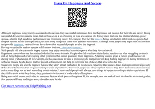 Essay On Happiness And Success
Although happiness is not merely associated with success, truly successful individuals first find happiness and passion for their life and career. Being
successful does not necessarily mean that one has saved a lot of money or lives a luxurious life. It may mean that one has talented children, good
spouse, attained high academic performance, has promising career, for example. The fact that success brings satisfaction in life makes a person feel
happier because he/she can experience joy from many things that come with personal fulfillment. Although some people may argue that success does
not provide happiness, various factors have shown that successful people are also the happiest.
Having succeeded in various aspects in life means that one...show more content...
Such people will always remain happy because they enjoy what they learn to improve what they have achieved.
Happiness comes when one has attained what he/she wants to attain. People who fail to achieve their desired results even after struggling too much
end up being depressed or developing other symptoms that cannot guarantee them happiness. Attaining success gives a person good moods even
during times of challenges. If, for example, one has succeeded to have a promising job, that person will keep feeling happy even during the times of
setbacks because he/she knows that his present achievements can help to overcome the obstacles that arise in his/her life.
Successful people are also the happiest because they don't expect perfection. In most cases, expecting flawlessness leads to disappointment especially
if the desired outcome does not go according to one's expectations. Successful people are always upbeat because they know that some situations may
make some things not to work according to their wishes. Unsuccessful people will always press things to happen according to their expectations. If
they fail to attain what they desire, they get dissatisfaction which leads to lack of happiness.
Being successful means one is able to overcome factors which prevent happiness. If, for example, one has worked hard in school to attain best grades,
that person will have nothing to worry about because he/she
Get more content on HelpWriting.net
 