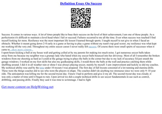 Definition Essay On Success
Success. It comes in various ways. A lot of times people like to base their success on the level of their achievement, I am one of those people. As a
perfectionist it's difficult to maintain a level head when I fail or succeed. Failures occurred to me all the time. Even when success was reached I find
myself looking for more. Resilience was the most important life lesson I learned through sports. I taught myself to not give in when I faced an
obstacle. Whether it meant going down 2–0 early in a game or having to play a game without my team's top goal scorer, my resilience was what kept
me working till the very end. Throughout my entire soccer career I never really felt success. Of course there were small spurts of successes when it
came to...show more content...
I spent hours kicking a ball at my house wall and getting yelled at by my parents for making too much noise. I got numerous soccer balls taken
away from me because my neighbor was a grumpy lady who hated when my soccer balls bounced into her driveway. Most of all I remember the broken
windows from me shooting as hard as I could at the garage trying to place the balls in the corner but due to my lack of accuracy I'd just smash the
garage windows. I worked on my foot skills but also my goalkeeping skills, I would throw the balls at the wall and practice catching them while
shuffling around. I did it in all weather rain or shine I was always playing soccer, mainly by myself. I saw improvement and luckily so did my coaches.
My technical ability rose and by the time under 10 tryouts I was prepared. The first day of fall tryouts consisted of a lot running and stamina drills.
These were the things coaches did to see who were the players in shape. The coaches didn't do anything too strenuous since we were only 9–10 year
olds. The anticipation was killing me for the second tryout day. I knew I had to perform and give it my all. The second tryout day was cloudy; it
was only a matter of time until it began to rain. Upon arrival we did a couple technical drills to see soccer fundamentals in use such as control,
dribbling, and passing drills. Finally they said it was time to scrimmage. I had to fight
Get more content on HelpWriting.net
 
