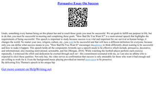 Persuasive Essay On Success
Goals, something every human being on this planet has and to reach those goals you must be successful. We set goals to fulfill our purpose in life, but
to do that, you must be successful in meeting and completing those goals. "How Bad Do You Want It?" is a motivational speech that highlights the
requirements of being successful. This speech is important to study because success is so vital and important for our survival as human beings, it
changes the world. No matter your race, religion, culture, etc., you want to be successful and that will have a different definition for everyone, because
only you can define what success means to you. "How Bad Do You Want It" encourages itsaudience to think differently about wanting to be successful
and how to make it happen. This speech holds all the components Aristotle says a speech needs to be effective which include, persuasive, decorative,
and informational, also meaning motivational, actionable, and fun (Morgan, 2016). While watching the football player perform each exercise
repeatedly, I witnessed the effort and dedication he exerted through each set – this commitment resonated with me, as I am also an athlete who is
expected to elicit these qualities. Not only hay, the video serves as confirmation that success is only attainable for those who want it bad enough and
are willing to work for it. Even the background music playing provoked an internal motivation to be proactive.
By delivering Eric Thomas's speech in his unique hip
Get more content on HelpWriting.net
 