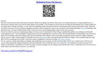 Definition Essay On Success
Success
Success in an ideal that varies from person to person. While most people may believe that success is owning a big house, owning multiple cars, or
having lots of money, that is not true for many people. For example, a soccer players' success may be winning an international title, a singer might feel
successful after winning a Grammy. To me, success is fulfilling a long–term goal which for some people may be money and material items. However,
my ideals of success revolve around my happiness and that of those around me, some of my successes will include graduating college and getting a job
that pays well, or living a healthy balanced life, I also feel success when helping others achieve their own successes.
One of my ideas for success is graduating college, for many years I've dreamed of what college would be like and how it's challenges and benefits
could change my life. I want to graduate college because it's not something that everyone can do, the National Student Clearing House states, that only
about 59% of students who start college under 20 years old finish with a degree. Now I am finally starting this journey towards college completion
and my success. After I finish college I would like to use my education to get a well–paying job that makes me happy. This is another long–term goal
that I will be completing in the future. I also feel a sense of happiness or success in being...show more content...
For me, success is doing what makes you happy and completing your own goals, not the ones that others set for you. I cannot wait to feel my own
success after graduating college and getting a job and being able to do everything I have ever wanted to. I am excited to see what successes I can
achieve in the future. I would like to see how my ideas of success change over my college career and the rest of life. I would like to see if I was correct
about what I currently believe success is, is correct for
Get more content on HelpWriting.net
 