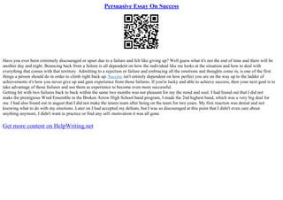 Persuasive Essay On Success
Have you ever been extremely discouraged or upset due to a failure and felt like giving up? Well guess what it's not the end of time and there will be
another day and night. Bouncing back from a failure is all dependent on how the individual like me looks at the situation and how to deal with
everything that comes with that territory. Admitting to a rejection or failure and embracing all the emotions and thoughts come in, is one of the first
things a person should do in order to climb right back up. Success isn't entirely dependent on how perfect you are on the way up to the ladder of
achievements it's how you never give up and gain experience from those failures. If you're lucky and able to achieve success, then your next goal is to
take advantage of those failures and use them as experience to become even more successful.
Getting hit with two failures back to back within the same two months was not pleasant for my the mind and soul. I had found out that I did not
make the prestigious Wind Ensemble in the Broken Arrow High School band program, I made the 2nd highest band, which was a very big deal for
me. I had also found out in august that I did not make the tennis team after being on the team for two years. My first reaction was denial and not
knowing what to do with my emotions. Later on I had accepted my defeats, but I was so discouraged at this point that I didn't even care about
anything anymore, I didn't want to practice or find any self–motivation it was all gone.
Get more content on HelpWriting.net
 