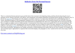 Reflective Essay On Personal Success
There is a connection between personal success and the factors that are present in the beginning, during, and those that develop along the way to
guarantee success. Intrinsic motivation, self–efficacy, time management, and academic preparation are pertinent factors and play an imperative role. To
prevent my motivation from burning out in this program, my program, I perceive it as many minor tasks that involve careful planning, hours of
nurture, and different degrees of time management. Keeping my eyes on the little goals that I will accomplish along the way will lead to the grand
goal: my Master's in English. Reminding myself of past educational accomplishments like when I was a single parent and was borrowing loan after
loan to complete my degrees serves as a daily motivator. A recent preview of my future courses also sparked a fire in my soul and enthusiasm. This
program will also involve stress. Something that I do not always handle well, but avoiding too much on my plate, asking for help from my family,
professors, and seeking the help of the Writing Center Tutors and Library personnel, to name a few, assists in minimizing the stress and prevents me
from losing concentration. Spreading out my reading, assessments, writing assignments into smaller tasks lets me focus on quality. For example, this
self–assessment report I approached it in segments that involved developing it one paragraph at a time. I spread out the work versus trying to tackle it
all at once.
Get more content on HelpWriting.net
 