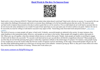 Hard Work Is The Key To Success Essay
Hard work is a key to Success (ESSAY) "Hard work beats talent when talent doesn't work hard" Hard work is the key to success. To succeed in life one
must endure the challenges life presents and work to overcome these challenges to be the best possible person that one can be. We must not only
use hard work to impress those around us but also to achieve goals that we set for ourselves. If we as individuals do not work hard to succeed, then we
do not receive the same satisfaction as we would if we put in hour upon hour or even year upon year of work to achieve our goals. I believe for one to
be successful, he must be willing to work hard to succeed in any aspect of life. "Great thing come from hard work and perseverance"...show more
content...
The secret of success, as many people will agree, is hard work. Evidently, successful people are admired in the society. In many instances, they
make headlines in the mainstream media. However, such people are not many in the society. Many people still struggle to achieve their goals in
life. Others give up, all together, when they attempt without success to achieve their goals. Simply, many people are unable or unwilling to engage
in hard work for them to be successful. "To succeed, work hard and never give up and above all cherish a magnificent obsession" Many people give
up when they do not feel like pursuing their goals or when they experience setbacks at the initial stages of a project. For instance, many people trying
to lose weight may not see the results within the first few weeks of rigorous exercise and dieting. At this stage, unsuccessful people will give up. On
the other hand, hardworking people try to find ways of solving some of the setbacks– instead of giving up. More so, they put in more effort even when
they realize that have slim chances of winning. "Dreams don't work unless you
Get more content on HelpWriting.net
 